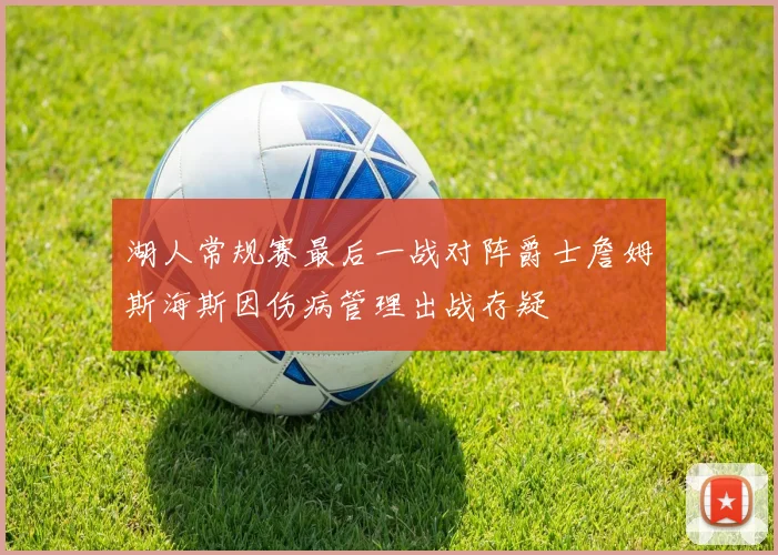 湖人常规赛最后一战对阵爵士詹姆斯海斯因伤病管理出战存疑