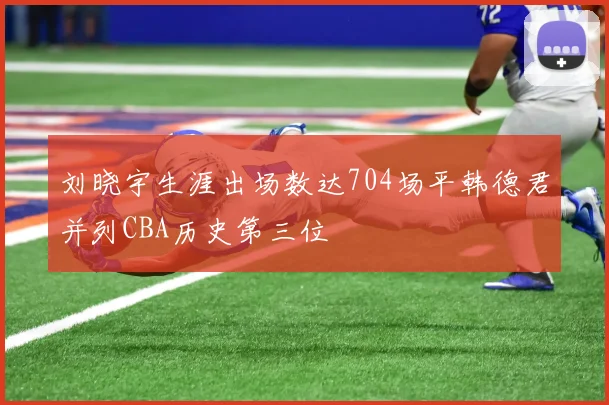 刘晓宇生涯出场数达704场平韩德君并列CBA历史第三位