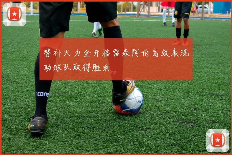 替补火力全开格雷森阿伦高效表现助球队取得胜利